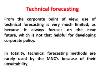 Technical forecasting
From the corporate point of view, use of
technical forecasting is very much limited, as
because it always focuses on the near
future, which is not that helpful for developing
corporate policy.
In totality, technical forecasting methods are
rarely used by the MNC’s because of their
unsuitability.

 