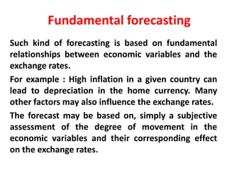 Fundamental forecasting
Such kind of forecasting is based on fundamental
relationships between economic variables and the
exchange rates.
For example : High inflation in a given country can
lead to depreciation in the home currency. Many
other factors may also influence the exchange rates.
The forecast may be based on, simply a subjective
assessment of the degree of movement in the
economic variables and their corresponding effect
on the exchange rates.

 