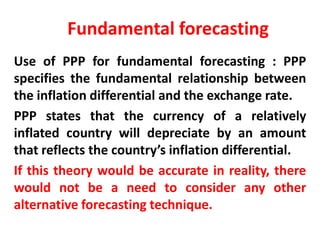 Fundamental forecasting
Use of PPP for fundamental forecasting : PPP
specifies the fundamental relationship between
the inflation differential and the exchange rate.
PPP states that the currency of a relatively
inflated country will depreciate by an amount
that reflects the country’s inflation differential.
If this theory would be accurate in reality, there
would not be a need to consider any other
alternative forecasting technique.

 
