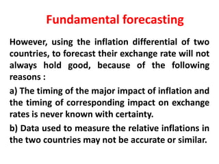 Fundamental forecasting
However, using the inflation differential of two
countries, to forecast their exchange rate will not
always hold good, because of the following
reasons :
a) The timing of the major impact of inflation and
the timing of corresponding impact on exchange
rates is never known with certainty.
b) Data used to measure the relative inflations in
the two countries may not be accurate or similar.

 