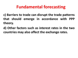 Fundamental forecasting
c) Barriers to trade can disrupt the trade patterns
that should emerge in accordance with PPP
theory.
d) Other factors such as interest rates in the two
countries may also affect the exchange rates.

 