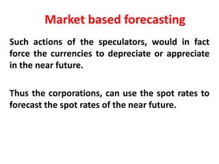 Market based forecasting
Such actions of the speculators, would in fact
force the currencies to depreciate or appreciate
in the near future.

Thus the corporations, can use the spot rates to
forecast the spot rates of the near future.

 