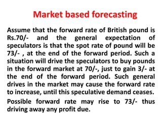 Market based forecasting
Assume that the forward rate of British pound is
Rs.70/- and the general expectation of
speculators is that the spot rate of pound will be
73/- , at the end of the forward period. Such a
situation will drive the speculators to buy pounds
in the forward market at 70/-, just to gain 3/- at
the end of the forward period. Such general
drives in the market may cause the forward rate
to increase, until this speculative demand ceases.
Possible forward rate may rise to 73/- thus
driving away any profit due.

 