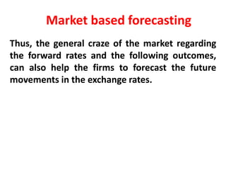 Market based forecasting
Thus, the general craze of the market regarding
the forward rates and the following outcomes,
can also help the firms to forecast the future
movements in the exchange rates.

 