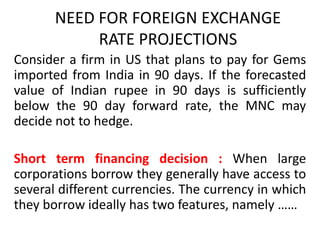 NEED FOR FOREIGN EXCHANGE
RATE PROJECTIONS
Consider a firm in US that plans to pay for Gems
imported from India in 90 days. If the forecasted
value of Indian rupee in 90 days is sufficiently
below the 90 day forward rate, the MNC may
decide not to hedge.
Short term financing decision : When large
corporations borrow they generally have access to
several different currencies. The currency in which
they borrow ideally has two features, namely ……

 