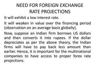 NEED FOR FOREIGN EXCHANGE
RATE PROJECTIONS
It will exhibit a low interest rate.
It will weaken in value over the financing period
(observation on an average basis globally).
Now, suppose an Indian firm borrows US dollars
and then converts it into rupees. If the dollar
depreciates as per the above theory, the Indian
firms will have to pay back less amount than
earlier. Hence, it is important for the multinational
companies to have access to proper forex rate
projections.

 