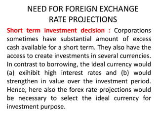 NEED FOR FOREIGN EXCHANGE
RATE PROJECTIONS
Short term investment decision : Corporations
sometimes have substantial amount of excess
cash available for a short term. They also have the
access to create investments in several currencies.
In contrast to borrowing, the ideal currency would
(a) exihibit high interest rates and (b) would
strengthen in value over the investment period.
Hence, here also the forex rate projections would
be necessary to select the ideal currency for
investment purpose.

 