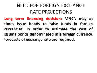 NEED FOR FOREIGN EXCHANGE
RATE PROJECTIONS
Long term financing decision: MNC’s may at
times issue bonds to raise funds in foreign
currencies. In order to estimate the cost of
issuing bonds denominated in a foreign currency,
forecasts of exchange rate are required.

 