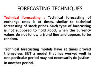 FORECASTING TECHNIQUES
Technical forecasting : Technical forecasting of
exchange rates is at times, similar to technical
forecasting of stock prices. Such type of forecasting
is not supposed to hold good, when the currency
values do not follow a trend line and appears to be
random.
Technical forecasting models have at times proved
themselves BUT a model that has worked well in
one particular period may not necessarily do justice
in another period.

 