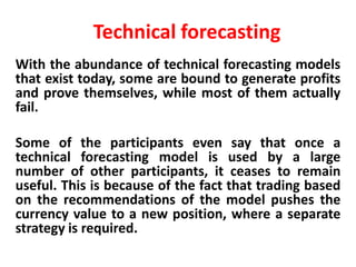 Technical forecasting
With the abundance of technical forecasting models
that exist today, some are bound to generate profits
and prove themselves, while most of them actually
fail.
Some of the participants even say that once a
technical forecasting model is used by a large
number of other participants, it ceases to remain
useful. This is because of the fact that trading based
on the recommendations of the model pushes the
currency value to a new position, where a separate
strategy is required.

 