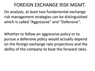 FOREIGN EXCHANGE RISK MGMT.
On analysis, at least two fundamental exchange
risk management strategies can be distinguished
which is called “Aggressive” and “Defensive”.
Whether to follow an aggressive policy or to
pursue a defensive policy would actually depend
on the foreign exchange rate projections and the
ability of the company to beat the forward rates.

 