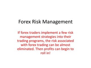 Forex Risk Management
If forex traders implement a few risk
management strategies into their
trading programs, the risk associated
with forex trading can be almost
eliminated. Then profits can begin to
roll in!
 