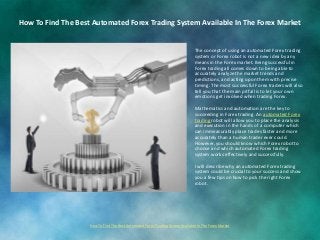 The concept of using an automated Forex trading
system or Forex robot is not a new idea by any
means in the Forex market. Being successful in
Forex trading all comes down to being able to
accurately analyze the market trends and
predictions, and acting upon them with precise
timing. The most successful Forex traders will also
tell you that the main pitfall is to let your own
emotions get involved when trading Forex.
Mathematics and automation are the key to
succeeding in Forex trading. An automated Forex
trading robot will allow you to place the analysis
and execution in the hands of a computer which
can immeasurably place trades faster and more
accurately than a human trader ever could.
However, you should know which Forex robot to
choose and which automated Forex trading
system works effectively and successfully.
I will describe why an automated Forex trading
system could be crucial to your success and show
you a few tips on how to pick the right Forex
robot.
How To Find The Best Automated Forex Trading System Available In The Forex Market
How To Find The Best Automated Forex Trading System Available In The Forex Market
 