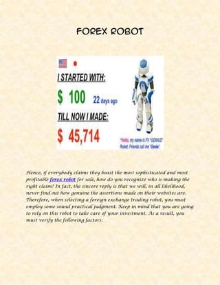 Forex Robot<br />Hence, if everybody claims they boast the most sophisticated and most profitable forex robot for sale, how do you recognize who is making the right claim? In fact, the sincere reply is that we will, in all likelihood, never find out how genuine the assertions made on their websites are. Therefore, when selecting a foreign exchange trading robot, you must employ some sound practical judgment. Keep in mind that you are going to rely on this robot to take care of your investment. As a result, you must verify the following factors:<br />