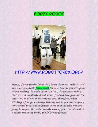 Forex Robot




  http://www.robotforex.org/


Hence, if everybody claims they boast the most sophisticated
and most profitable forex robot for sale, how do you recognize
who is making the right claim? In fact, the sincere reply is
that we will, in all likelihood, never find out how genuine the
assertions made on their websites are. Therefore, when
selecting a foreign exchange trading robot, you must employ
some sound practical judgment. Keep in mind that you are
going to rely on this robot to take care of your investment. As
a result, you must verify the following factors:
 