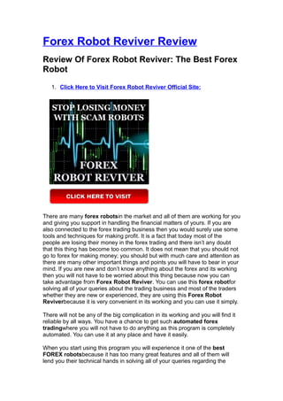 Forex Robot Reviver Review
Review Of Forex Robot Reviver: The Best Forex
Robot
   1. Click Here to Visit Forex Robot Reviver Official Site:




There are many forex robotsin the market and all of them are working for you
and giving you support in handling the financial matters of yours. If you are
also connected to the forex trading business then you would surely use some
tools and techniques for making profit. It is a fact that today most of the
people are losing their money in the forex trading and there isn’t any doubt
that this thing has become too common. It does not mean that you should not
go to forex for making money; you should but with much care and attention as
there are many other important things and points you will have to bear in your
mind. If you are new and don’t know anything about the forex and its working
then you will not have to be worried about this thing because now you can
take advantage from Forex Robot Reviver. You can use this forex robotfor
solving all of your queries about the trading business and most of the traders
whether they are new or experienced, they are using this Forex Robot
Reviverbecause it is very convenient in its working and you can use it simply.

There will not be any of the big complication in its working and you will find it
reliable by all ways. You have a chance to get such automated forex
tradingwhere you will not have to do anything as this program is completely
automated. You can use it at any place and have it easily.

When you start using this program you will experience it one of the best
FOREX robotsbecause it has too many great features and all of them will
lend you their technical hands in solving all of your queries regarding the
 