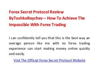 Forex Secret Protocol Review
ByToshkoRaychev – How To Achieve The
Impossible With Forex Trading
I can confidently tell you that this is the best way an
average person like me with no forex trading
experience can start making money online quickly
and easily.
Visit The Official Forex Secret Protocol Website
 