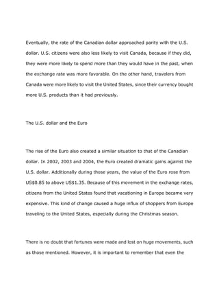 Eventually, the rate of the Canadian dollar approached parity with the U.S.

dollar. U.S. citizens were also less likely to visit Canada, because if they did,

they were more likely to spend more than they would have in the past, when

the exchange rate was more favorable. On the other hand, travelers from

Canada were more likely to visit the United States, since their currency bought

more U.S. products than it had previously.




The U.S. dollar and the Euro




The rise of the Euro also created a similar situation to that of the Canadian

dollar. In 2002, 2003 and 2004, the Euro created dramatic gains against the

U.S. dollar. Additionally during those years, the value of the Euro rose from

US$0.85 to above US$1.35. Because of this movement in the exchange rates,

citizens from the United States found that vacationing in Europe became very

expensive. This kind of change caused a huge influx of shoppers from Europe

traveling to the United States, especially during the Christmas season.




There is no doubt that fortunes were made and lost on huge movements, such

as those mentioned. However, it is important to remember that even the
 