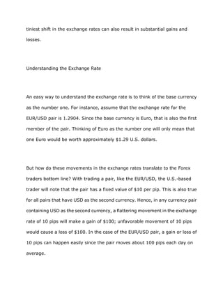 tiniest shift in the exchange rates can also result in substantial gains and

losses.




Understanding the Exchange Rate




An easy way to understand the exchange rate is to think of the base currency

as the number one. For instance, assume that the exchange rate for the

EUR/USD pair is 1.2904. Since the base currency is Euro, that is also the first

member of the pair. Thinking of Euro as the number one will only mean that

one Euro would be worth approximately $1.29 U.S. dollars.




But how do these movements in the exchange rates translate to the Forex

traders bottom line? With trading a pair, like the EUR/USD, the U.S.-based

trader will note that the pair has a fixed value of $10 per pip. This is also true

for all pairs that have USD as the second currency. Hence, in any currency pair

containing USD as the second currency, a flattering movement in the exchange

rate of 10 pips will make a gain of $100; unfavorable movement of 10 pips

would cause a loss of $100. In the case of the EUR/USD pair, a gain or loss of

10 pips can happen easily since the pair moves about 100 pips each day on

average.
 