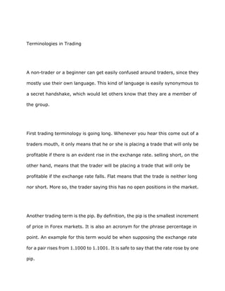 Terminologies in Trading




A non-trader or a beginner can get easily confused around traders, since they

mostly use their own language. This kind of language is easily synonymous to

a secret handshake, which would let others know that they are a member of

the group.




First trading terminology is going long. Whenever you hear this come out of a

traders mouth, it only means that he or she is placing a trade that will only be

profitable if there is an evident rise in the exchange rate. selling short, on the

other hand, means that the trader will be placing a trade that will only be

profitable if the exchange rate falls. Flat means that the trade is neither long

nor short. More so, the trader saying this has no open positions in the market.




Another trading term is the pip. By definition, the pip is the smallest increment

of price in Forex markets. It is also an acronym for the phrase percentage in

point. An example for this term would be when supposing the exchange rate

for a pair rises from 1.1000 to 1.1001. It is safe to say that the rate rose by one

pip.
 