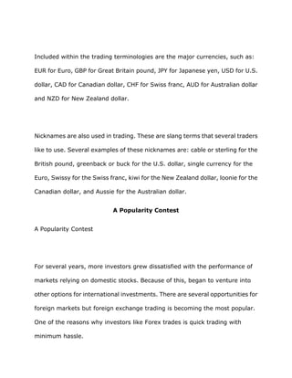 Included within the trading terminologies are the major currencies, such as:

EUR for Euro, GBP for Great Britain pound, JPY for Japanese yen, USD for U.S.

dollar, CAD for Canadian dollar, CHF for Swiss franc, AUD for Australian dollar

and NZD for New Zealand dollar.




Nicknames are also used in trading. These are slang terms that several traders

like to use. Several examples of these nicknames are: cable or sterling for the

British pound, greenback or buck for the U.S. dollar, single currency for the

Euro, Swissy for the Swiss franc, kiwi for the New Zealand dollar, loonie for the

Canadian dollar, and Aussie for the Australian dollar.


                            A Popularity Contest


A Popularity Contest




For several years, more investors grew dissatisfied with the performance of

markets relying on domestic stocks. Because of this, began to venture into

other options for international investments. There are several opportunities for

foreign markets but foreign exchange trading is becoming the most popular.

One of the reasons why investors like Forex trades is quick trading with

minimum hassle.
 
