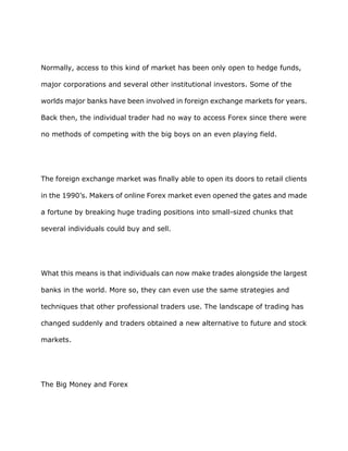 Normally, access to this kind of market has been only open to hedge funds,

major corporations and several other institutional investors. Some of the

worlds major banks have been involved in foreign exchange markets for years.

Back then, the individual trader had no way to access Forex since there were

no methods of competing with the big boys on an even playing field.




The foreign exchange market was finally able to open its doors to retail clients

in the 1990’s. Makers of online Forex market even opened the gates and made

a fortune by breaking huge trading positions into small-sized chunks that

several individuals could buy and sell.




What this means is that individuals can now make trades alongside the largest

banks in the world. More so, they can even use the same strategies and

techniques that other professional traders use. The landscape of trading has

changed suddenly and traders obtained a new alternative to future and stock

markets.




The Big Money and Forex
 