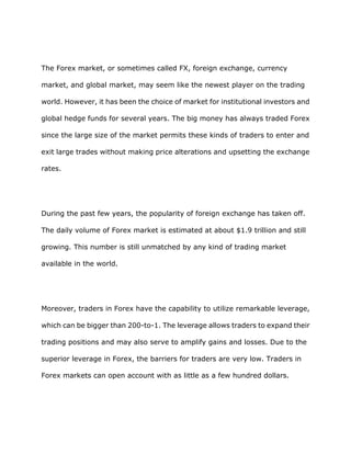 The Forex market, or sometimes called FX, foreign exchange, currency

market, and global market, may seem like the newest player on the trading

world. However, it has been the choice of market for institutional investors and

global hedge funds for several years. The big money has always traded Forex

since the large size of the market permits these kinds of traders to enter and

exit large trades without making price alterations and upsetting the exchange

rates.




During the past few years, the popularity of foreign exchange has taken off.

The daily volume of Forex market is estimated at about $1.9 trillion and still

growing. This number is still unmatched by any kind of trading market

available in the world.




Moreover, traders in Forex have the capability to utilize remarkable leverage,

which can be bigger than 200-to-1. The leverage allows traders to expand their

trading positions and may also serve to amplify gains and losses. Due to the

superior leverage in Forex, the barriers for traders are very low. Traders in

Forex markets can open account with as little as a few hundred dollars.
 