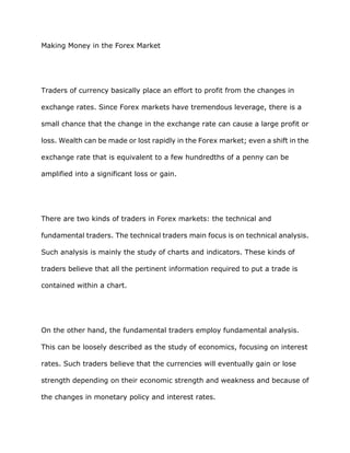 Making Money in the Forex Market




Traders of currency basically place an effort to profit from the changes in

exchange rates. Since Forex markets have tremendous leverage, there is a

small chance that the change in the exchange rate can cause a large profit or

loss. Wealth can be made or lost rapidly in the Forex market; even a shift in the

exchange rate that is equivalent to a few hundredths of a penny can be

amplified into a significant loss or gain.




There are two kinds of traders in Forex markets: the technical and

fundamental traders. The technical traders main focus is on technical analysis.

Such analysis is mainly the study of charts and indicators. These kinds of

traders believe that all the pertinent information required to put a trade is

contained within a chart.




On the other hand, the fundamental traders employ fundamental analysis.

This can be loosely described as the study of economics, focusing on interest

rates. Such traders believe that the currencies will eventually gain or lose

strength depending on their economic strength and weakness and because of

the changes in monetary policy and interest rates.
 