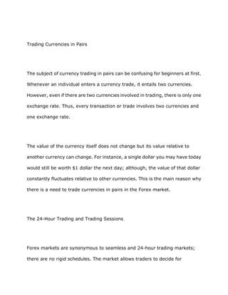 Trading Currencies in Pairs




The subject of currency trading in pairs can be confusing for beginners at first.

Whenever an individual enters a currency trade, it entails two currencies.

However, even if there are two currencies involved in trading, there is only one

exchange rate. Thus, every transaction or trade involves two currencies and

one exchange rate.




The value of the currency itself does not change but its value relative to

another currency can change. For instance, a single dollar you may have today

would still be worth $1 dollar the next day; although, the value of that dollar

constantly fluctuates relative to other currencies. This is the main reason why

there is a need to trade currencies in pairs in the Forex market.




The 24-Hour Trading and Trading Sessions




Forex markets are synonymous to seamless and 24-hour trading markets;

there are no rigid schedules. The market allows traders to decide for
 