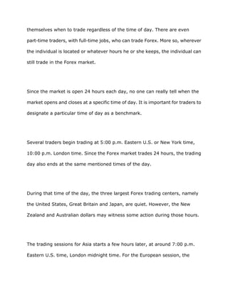 themselves when to trade regardless of the time of day. There are even

part-time traders, with full-time jobs, who can trade Forex. More so, wherever

the individual is located or whatever hours he or she keeps, the individual can

still trade in the Forex market.




Since the market is open 24 hours each day, no one can really tell when the

market opens and closes at a specific time of day. It is important for traders to

designate a particular time of day as a benchmark.




Several traders begin trading at 5:00 p.m. Eastern U.S. or New York time,

10:00 p.m. London time. Since the Forex market trades 24 hours, the trading

day also ends at the same mentioned times of the day.




During that time of the day, the three largest Forex trading centers, namely

the United States, Great Britain and Japan, are quiet. However, the New

Zealand and Australian dollars may witness some action during those hours.




The trading sessions for Asia starts a few hours later, at around 7:00 p.m.

Eastern U.S. time, London midnight time. For the European session, the
 
