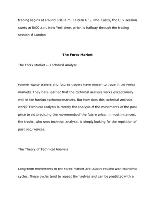 trading begins at around 3:00 a.m. Eastern U.S. time. Lastly, the U.S. session

starts at 8:00 a.m. New York time, which is halfway through the trading

session of London.




                              The Forex Market


The Forex Market -- Technical Analysis




Former equity traders and futures traders have chosen to trade in the Forex

markets. They have learned that the technical analysis works exceptionally

well in the foreign exchange markets. But how does this technical analysis

work? Technical analysis is merely the analysis of the movements of the past

price to aid predicting the movements of the future price. In most instances,

the trader, who uses technical analysis, is simply looking for the repetition of

past occurrences.




The Theory of Technical Analysis




Long-term movements in the Forex market are usually related with economic

cycles. These cycles tend to repeat themselves and can be predicted with a
 