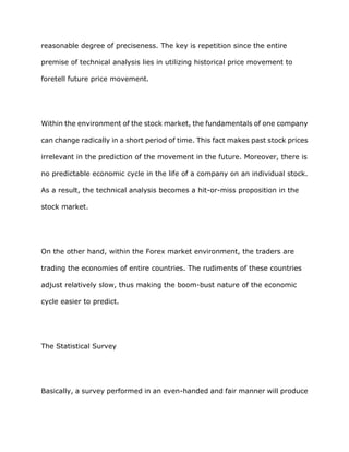 reasonable degree of preciseness. The key is repetition since the entire

premise of technical analysis lies in utilizing historical price movement to

foretell future price movement.




Within the environment of the stock market, the fundamentals of one company

can change radically in a short period of time. This fact makes past stock prices

irrelevant in the prediction of the movement in the future. Moreover, there is

no predictable economic cycle in the life of a company on an individual stock.

As a result, the technical analysis becomes a hit-or-miss proposition in the

stock market.




On the other hand, within the Forex market environment, the traders are

trading the economies of entire countries. The rudiments of these countries

adjust relatively slow, thus making the boom-bust nature of the economic

cycle easier to predict.




The Statistical Survey




Basically, a survey performed in an even-handed and fair manner will produce
 