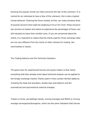 Knowing the popular trends can help overcome the fear of the unknown. It is

normal for an individual to have a fear of the unknown; this is also a typical

human behavior. Entering the Forex market, at first, can make someone think

of several concerns that might be weighing on his or her mind. These concerns

are common to traders who desire to experience the advantages of Forex, but

still reluctant to leave their comfort zone. If you are concerned about the

charts, it is important to realize that the charts used for Forex exchange rates

are not very different from the charts of other vehicles for trading, like

commodities or stocks.




The Trading Patterns and the Technical Indicators




The good news for experienced futures and equity traders is that nearly

everything that they already know about technical analysis can be applied to

the foreign exchange market. Charts used in Forex contain familiar patterns,

including the head and shoulders, double tops and bottoms and the

symmetrical and asymmetrical metrical triangles.




Traders in Forex use Bollinger bands, moving averages and MACD or moving

average convergence/divergence, which are the same indicators that futures
 