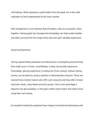 intimidating. What separates a good trader from the great one is the solid

realization of the fundamentals of the Forex market.




Risk management is one element that all traders, who are successful, share

together. Having good risk management knowledge can help evade troubles

and allow survival from the tough times and even gain valuable experience.




Acquiring Experience




Having a good trading education can help anyone in anticipating several things

that might occur in Forex; nevertheless, it does not provide experience.

Fortunately, gaining experience in trading the Forex market, without risking

money, can be done by using a practice or demonstration account. There are

several Forex market makers who offer such accounts and they often include

real-time charts, news feeds and price quotes. This is one advantage a

beginner can get nowadays. In the past, traders had to learn and make errors

using their real money.




An excellent method for potential Forex traders to familiarize themselves with
 