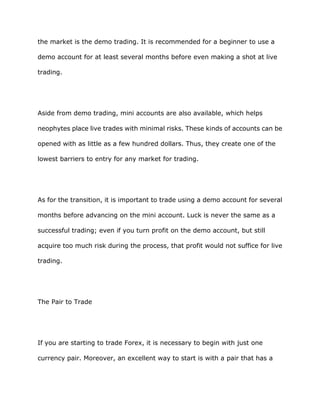 the market is the demo trading. It is recommended for a beginner to use a

demo account for at least several months before even making a shot at live

trading.




Aside from demo trading, mini accounts are also available, which helps

neophytes place live trades with minimal risks. These kinds of accounts can be

opened with as little as a few hundred dollars. Thus, they create one of the

lowest barriers to entry for any market for trading.




As for the transition, it is important to trade using a demo account for several

months before advancing on the mini account. Luck is never the same as a

successful trading; even if you turn profit on the demo account, but still

acquire too much risk during the process, that profit would not suffice for live

trading.




The Pair to Trade




If you are starting to trade Forex, it is necessary to begin with just one

currency pair. Moreover, an excellent way to start is with a pair that has a
 