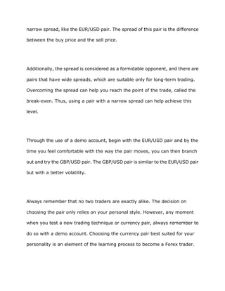 narrow spread, like the EUR/USD pair. The spread of this pair is the difference

between the buy price and the sell price.




Additionally, the spread is considered as a formidable opponent, and there are

pairs that have wide spreads, which are suitable only for long-term trading.

Overcoming the spread can help you reach the point of the trade, called the

break-even. Thus, using a pair with a narrow spread can help achieve this

level.




Through the use of a demo account, begin with the EUR/USD pair and by the

time you feel comfortable with the way the pair moves, you can then branch

out and try the GBP/USD pair. The GBP/USD pair is similar to the EUR/USD pair

but with a better volatility.




Always remember that no two traders are exactly alike. The decision on

choosing the pair only relies on your personal style. However, any moment

when you test a new trading technique or currency pair, always remember to

do so with a demo account. Choosing the currency pair best suited for your

personality is an element of the learning process to become a Forex trader.
 