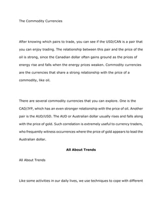 The Commodity Currencies




After knowing which pairs to trade, you can see if the USD/CAN is a pair that

you can enjoy trading. The relationship between this pair and the price of the

oil is strong, since the Canadian dollar often gains ground as the prices of

energy rise and falls when the energy prices weaken. Commodity currencies

are the currencies that share a strong relationship with the price of a

commodity, like oil.




There are several commodity currencies that you can explore. One is the

CAD/JYP, which has an even stronger relationship with the price of oil. Another

pair is the AUD/USD. The AUD or Australian dollar usually rises and falls along

with the price of gold. Such correlation is extremely useful to currency traders,

who frequently witness occurrences where the price of gold appears to lead the

Australian dollar.


                              All About Trends


All About Trends




Like some activities in our daily lives, we use techniques to cope with different
 