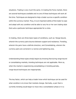 situations. Trading is very much the same. In trading the Forex market, there

are several techniques available and no one of these techniques will work all

the time. Techniques are designed to help a trader survive a specific condition

within the currency market. Thus, it is an important ability of the trader to cope

and adapt with any condition and be able to vary his or her own trading style

that suits a particular technique appropriate for a crisis.




In trading, there are three basic types of conditions, such as: Range-bound,

wherein the currency pairs bounce between support and resistance; Trending,

wherein the pairs have a definite direction; and Consolidating, wherein the

currency pairs are cornered in a narrow and tightening area.




Understanding these types simply begins by knowing that during range-bound

or consolidating markets, trending techniques are not applicable. More so,

when the market is experiencing consolidating or trending periods,

range-bound techniques are inappropriate.




The key factor, which can help a trader know which technique can be used for

what condition is to know that markets change. Normally, a pair that is

currently trending would begin to move into a consolidation phase or in a
 