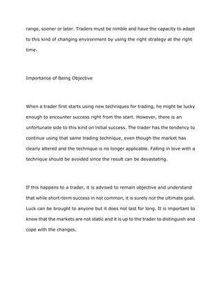 range, sooner or later. Traders must be nimble and have the capacity to adapt

to this kind of changing environment by using the right strategy at the right

time.




Importance of Being Objective




When a trader first starts using new techniques for trading, he might be lucky

enough to encounter success right from the start. However, there is an

unfortunate side to this kind on initial success. The trader has the tendency to

continue using that same trading technique, even though the market has

clearly altered and the technique is no longer applicable. Falling in love with a

technique should be avoided since the result can be devastating.




If this happens to a trader, it is advised to remain objective and understand

that while short-term success in not common, it is surely not the ultimate goal.

Luck can be brought to anyone but it does not last for long. It is important to

know that the markets are not static and it is up to the trader to distinguish and

cope with the changes.
 