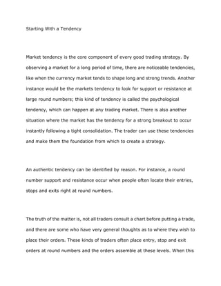 Starting With a Tendency




Market tendency is the core component of every good trading strategy. By

observing a market for a long period of time, there are noticeable tendencies,

like when the currency market tends to shape long and strong trends. Another

instance would be the markets tendency to look for support or resistance at

large round numbers; this kind of tendency is called the psychological

tendency, which can happen at any trading market. There is also another

situation where the market has the tendency for a strong breakout to occur

instantly following a tight consolidation. The trader can use these tendencies

and make them the foundation from which to create a strategy.




An authentic tendency can be identified by reason. For instance, a round

number support and resistance occur when people often locate their entries,

stops and exits right at round numbers.




The truth of the matter is, not all traders consult a chart before putting a trade,

and there are some who have very general thoughts as to where they wish to

place their orders. These kinds of traders often place entry, stop and exit

orders at round numbers and the orders assemble at these levels. When this
 