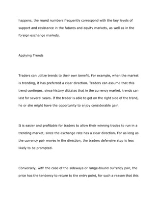 happens, the round numbers frequently correspond with the key levels of

support and resistance in the futures and equity markets, as well as in the

foreign exchange markets.




Applying Trends




Traders can utilize trends to their own benefit. For example, when the market

is trending, it has preferred a clear direction. Traders can assume that this

trend continues, since history dictates that in the currency market, trends can

last for several years. If the trader is able to get on the right side of the trend,

he or she might have the opportunity to enjoy considerable gain.




It is easier and profitable for traders to allow their winning trades to run in a

trending market, since the exchange rate has a clear direction. For as long as

the currency pair moves in the direction, the traders defensive stop is less

likely to be prompted.




Conversely, with the case of the sideways or range-bound currency pair, the

price has the tendency to return to the entry point, for such a reason that this
 