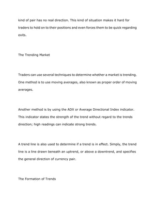 kind of pair has no real direction. This kind of situation makes it hard for

traders to hold on to their positions and even forces them to be quick regarding

exits.




The Trending Market




Traders can use several techniques to determine whether a market is trending.

One method is to use moving averages, also known as proper order of moving

averages.




Another method is by using the ADX or Average Directional Index indicator.

This indicator states the strength of the trend without regard to the trends

direction; high readings can indicate strong trends.




A trend line is also used to determine if a trend is in effect. Simply, the trend

line is a line drawn beneath an uptrend, or above a downtrend, and specifies

the general direction of currency pair.




The Formation of Trends
 