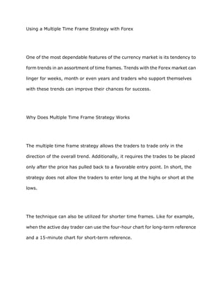Using a Multiple Time Frame Strategy with Forex




One of the most dependable features of the currency market is its tendency to

form trends in an assortment of time frames. Trends with the Forex market can

linger for weeks, month or even years and traders who support themselves

with these trends can improve their chances for success.




Why Does Multiple Time Frame Strategy Works




The multiple time frame strategy allows the traders to trade only in the

direction of the overall trend. Additionally, it requires the trades to be placed

only after the price has pulled back to a favorable entry point. In short, the

strategy does not allow the traders to enter long at the highs or short at the

lows.




The technique can also be utilized for shorter time frames. Like for example,

when the active day trader can use the four-hour chart for long-term reference

and a 15-minute chart for short-term reference.
 