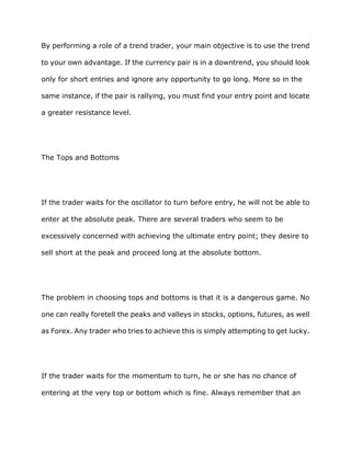 By performing a role of a trend trader, your main objective is to use the trend

to your own advantage. If the currency pair is in a downtrend, you should look

only for short entries and ignore any opportunity to go long. More so in the

same instance, if the pair is rallying, you must find your entry point and locate

a greater resistance level.




The Tops and Bottoms




If the trader waits for the oscillator to turn before entry, he will not be able to

enter at the absolute peak. There are several traders who seem to be

excessively concerned with achieving the ultimate entry point; they desire to

sell short at the peak and proceed long at the absolute bottom.




The problem in choosing tops and bottoms is that it is a dangerous game. No

one can really foretell the peaks and valleys in stocks, options, futures, as well

as Forex. Any trader who tries to achieve this is simply attempting to get lucky.




If the trader waits for the momentum to turn, he or she has no chance of

entering at the very top or bottom which is fine. Always remember that an
 