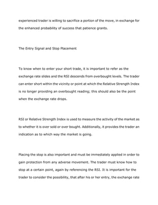 experienced trader is willing to sacrifice a portion of the move, in exchange for

the enhanced probability of success that patience grants.




The Entry Signal and Stop Placement




To know when to enter your short trade, it is important to refer as the

exchange rate slides and the RSI descends from overbought levels. The trader

can enter short within the vicinity or point at which the Relative Strength Index

is no longer providing an overbought reading; this should also be the point

when the exchange rate drops.




RSI or Relative Strength Index is used to measure the activity of the market as

to whether it is over sold or over bought. Additionally, it provides the trader an

indication as to which way the market is going.




Placing the stop is also important and must be immediately applied in order to

gain protection from any adverse movement. The trader must know how to

stop at a certain point, again by referencing the RSI. It is important for the

trader to consider the possibility, that after his or her entry, the exchange rate
 