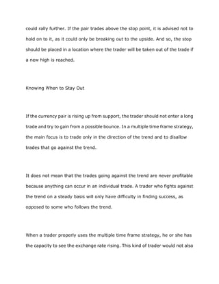 could rally further. If the pair trades above the stop point, it is advised not to

hold on to it, as it could only be breaking out to the upside. And so, the stop

should be placed in a location where the trader will be taken out of the trade if

a new high is reached.




Knowing When to Stay Out




If the currency pair is rising up from support, the trader should not enter a long

trade and try to gain from a possible bounce. In a multiple time frame strategy,

the main focus is to trade only in the direction of the trend and to disallow

trades that go against the trend.




It does not mean that the trades going against the trend are never profitable

because anything can occur in an individual trade. A trader who fights against

the trend on a steady basis will only have difficulty in finding success, as

opposed to some who follows the trend.




When a trader properly uses the multiple time frame strategy, he or she has

the capacity to see the exchange rate rising. This kind of trader would not also
 