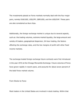 The investments placed on Forex markets normally deal with the four major

pairs, namely EUR/USD, USD/JPY, GBP/USD, and the USD/CHF. These pairs

are also considered as blue chips.




Additionally, the foreign exchange market is unique due to several aspects,

such as: the trading volumes, extreme market liquidity, the large amount and

variety of traders, geographical dispersion, 24-hour trading, the factors

affecting the exchange rates, and the low margins of profit with other fixed

income markets.




The exchange-traded foreign exchange future contracts were first introduced

in the year 1972 at the Chicago Mercantile Exchange. Future volumes of Forex

have grown rapidly in recent years, and accounts for about seven percent of

the total Forex market volume.




From Stocks to Forex




Most traders in the United States are involved in stock trading. Within that
 