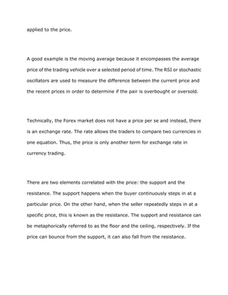 applied to the price.




A good example is the moving average because it encompasses the average

price of the trading vehicle over a selected period of time. The RSI or stochastic

oscillators are used to measure the difference between the current price and

the recent prices in order to determine if the pair is overbought or oversold.




Technically, the Forex market does not have a price per se and instead, there

is an exchange rate. The rate allows the traders to compare two currencies in

one equation. Thus, the price is only another term for exchange rate in

currency trading.




There are two elements correlated with the price: the support and the

resistance. The support happens when the buyer continuously steps in at a

particular price. On the other hand, when the seller repeatedly steps in at a

specific price, this is known as the resistance. The support and resistance can

be metaphorically referred to as the floor and the ceiling, respectively. If the

price can bounce from the support, it can also fall from the resistance.
 