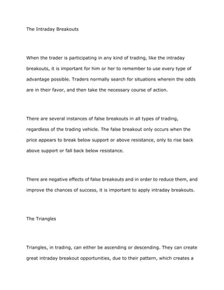 The Intraday Breakouts




When the trader is participating in any kind of trading, like the intraday

breakouts, it is important for him or her to remember to use every type of

advantage possible. Traders normally search for situations wherein the odds

are in their favor, and then take the necessary course of action.




There are several instances of false breakouts in all types of trading,

regardless of the trading vehicle. The false breakout only occurs when the

price appears to break below support or above resistance, only to rise back

above support or fall back below resistance.




There are negative effects of false breakouts and in order to reduce them, and

improve the chances of success, it is important to apply intraday breakouts.




The Triangles




Triangles, in trading, can either be ascending or descending. They can create

great intraday breakout opportunities, due to their pattern, which creates a
 