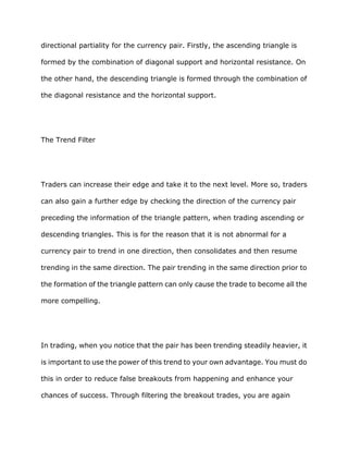 directional partiality for the currency pair. Firstly, the ascending triangle is

formed by the combination of diagonal support and horizontal resistance. On

the other hand, the descending triangle is formed through the combination of

the diagonal resistance and the horizontal support.




The Trend Filter




Traders can increase their edge and take it to the next level. More so, traders

can also gain a further edge by checking the direction of the currency pair

preceding the information of the triangle pattern, when trading ascending or

descending triangles. This is for the reason that it is not abnormal for a

currency pair to trend in one direction, then consolidates and then resume

trending in the same direction. The pair trending in the same direction prior to

the formation of the triangle pattern can only cause the trade to become all the

more compelling.




In trading, when you notice that the pair has been trending steadily heavier, it

is important to use the power of this trend to your own advantage. You must do

this in order to reduce false breakouts from happening and enhance your

chances of success. Through filtering the breakout trades, you are again
 